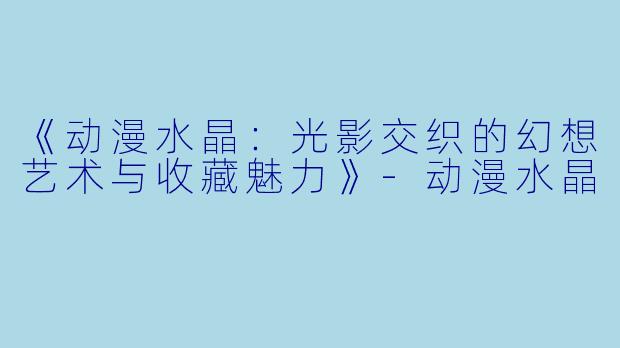 《动漫水晶：光影交织的幻想艺术与收藏魅力》-动漫水晶