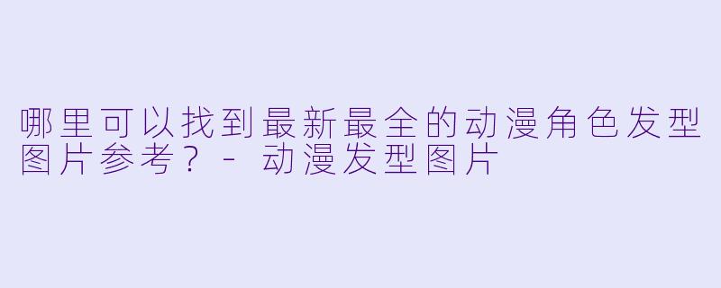 哪里可以找到最新最全的动漫角色发型图片参考？-动漫发型图片