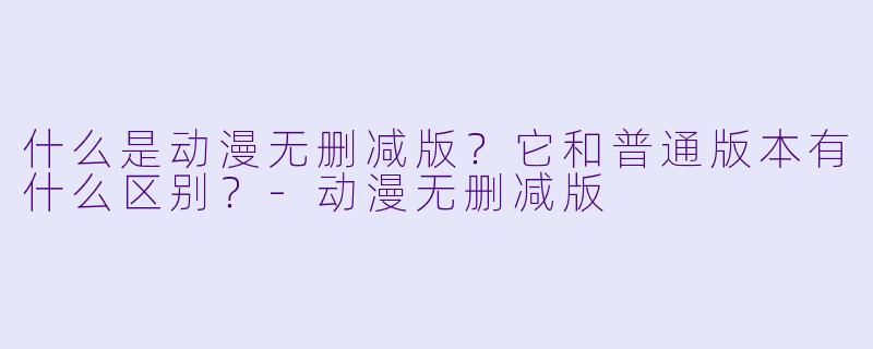 什么是动漫无删减版？它和普通版本有什么区别？-动漫无删减版