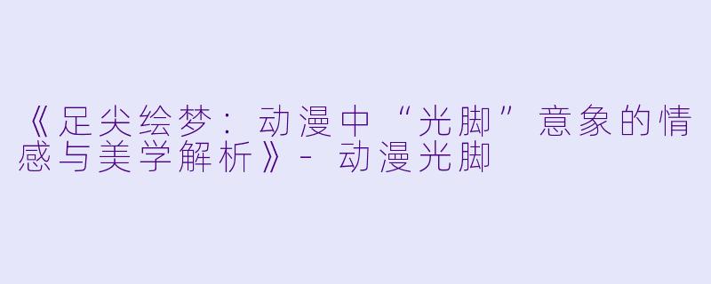 《足尖绘梦：动漫中“光脚”意象的情感与美学解析》-动漫光脚