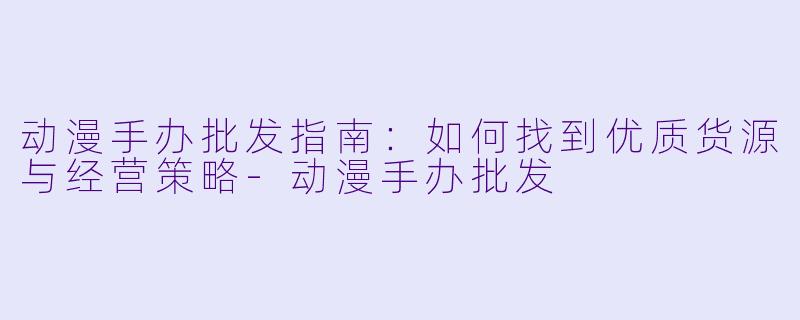 动漫手办批发指南：如何找到优质货源与经营策略-动漫手办批发