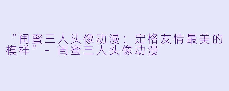 “闺蜜三人头像动漫：定格友情最美的模样”-闺蜜三人头像动漫