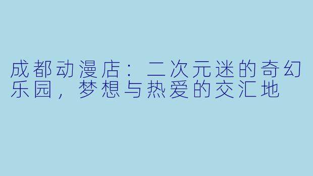 成都动漫店:二次元迷的奇幻乐园,梦想与热爱的交汇地