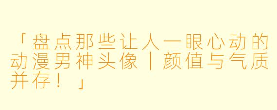 「盘点那些让人一眼心动的动漫男神头像｜颜值与气质并存！」
