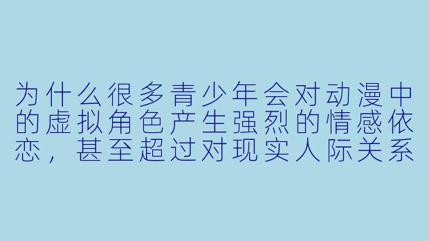 为什么很多青少年会对动漫中的虚拟角色产生强烈的情感依恋，甚至超过对现实人际关系的兴趣？-动漫恋