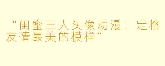 “闺蜜三人头像动漫：定格友情最美的模样”