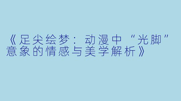 《足尖绘梦：动漫中“光脚”意象的情感与美学解析》