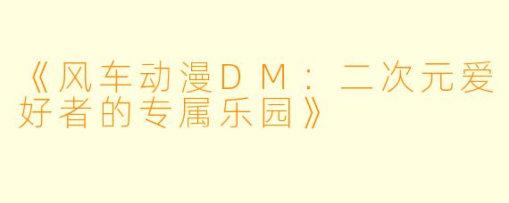 《风车动漫DM：二次元爱好者的专属乐园》
