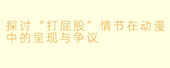 探讨“打屁股”情节在动漫中的呈现与争议