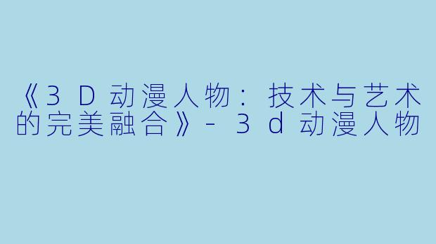 《3D动漫人物：技术与艺术的完美融合》-3d动漫人物