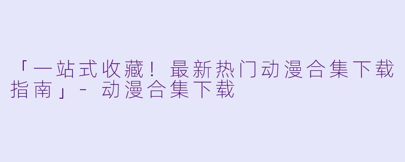 「一站式收藏！最新热门动漫合集下载指南」-动漫合集下载