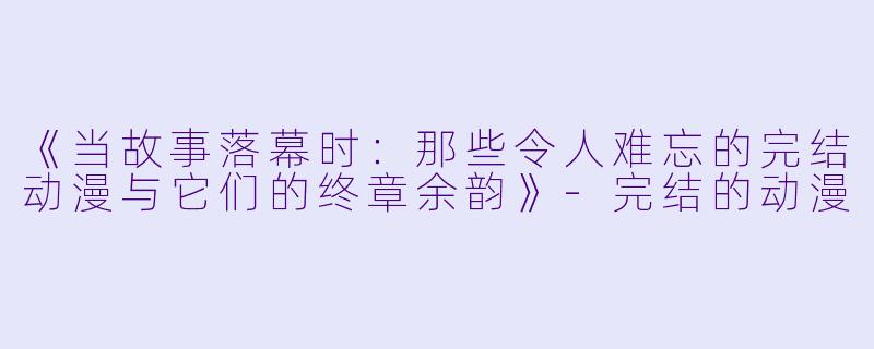 《当故事落幕时：那些令人难忘的完结动漫与它们的终章余韵》-完结的动漫