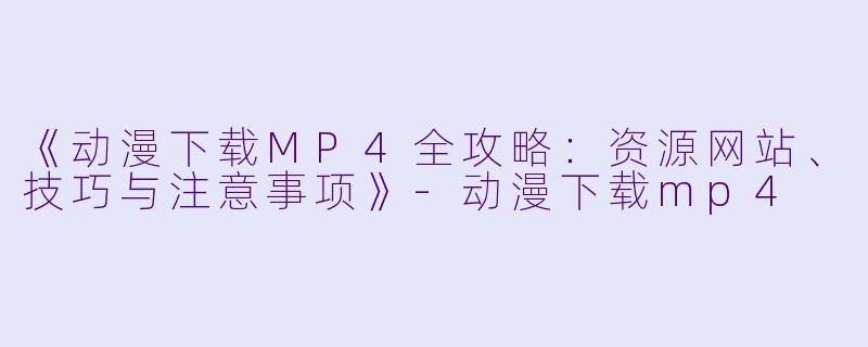 《动漫下载MP4全攻略：资源网站、技巧与注意事项》-动漫下载mp4