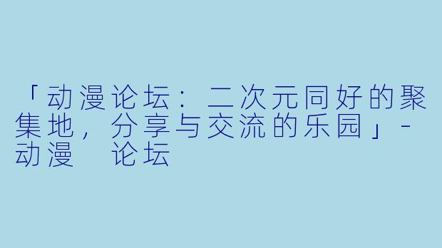 「动漫论坛：二次元同好的聚集地，分享与交流的乐园」-动漫 论坛
