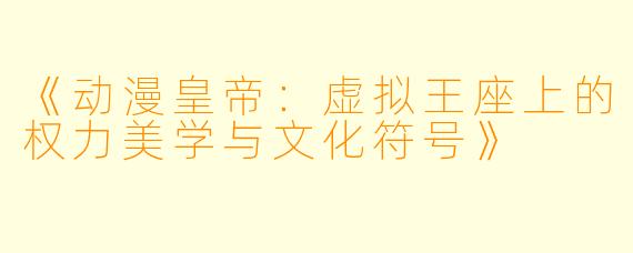 《动漫皇帝：虚拟王座上的权力美学与文化符号》