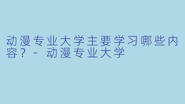 动漫专业大学主要学习哪些内容？-动漫专业大学