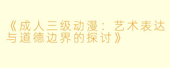 《成人三级动漫：艺术表达与道德边界的探讨》
