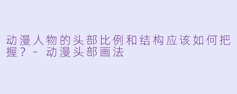 动漫人物的头部比例和结构应该如何把握?