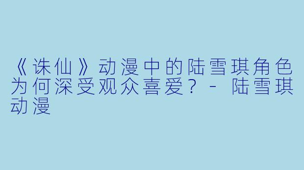 《诛仙》动漫中的陆雪琪角色为何深受观众喜爱？-陆雪琪动漫