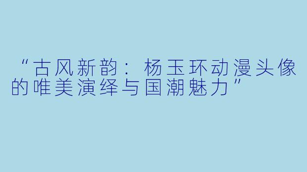 “古风新韵：杨玉环动漫头像的唯美演绎与国潮魅力”