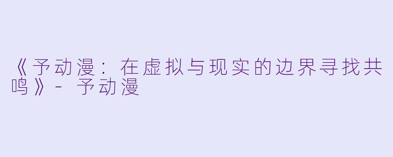 《予动漫：在虚拟与现实的边界寻找共鸣》-予动漫