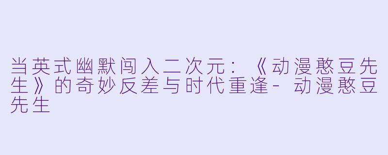 当英式幽默闯入二次元:《动漫憨豆先生》的奇妙反差与时代重逢