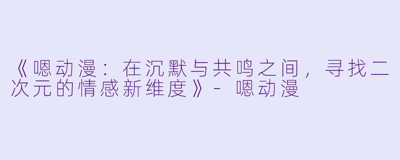 《嗯动漫：在沉默与共鸣之间，寻找二次元的情感新维度》-嗯动漫
