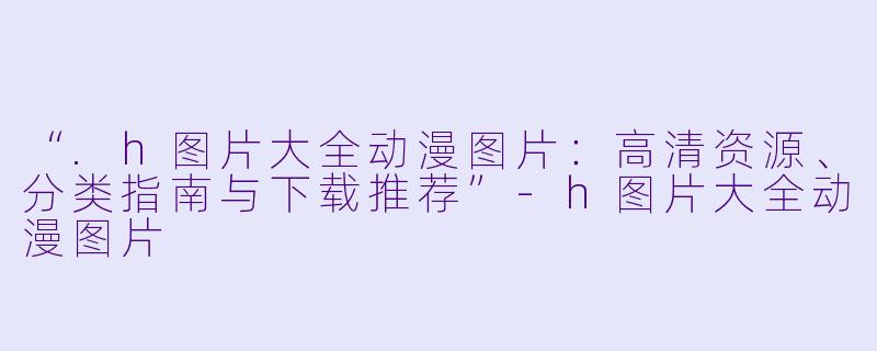 “.h图片大全动漫图片：高清资源、分类指南与下载推荐”-h图片大全动漫图片