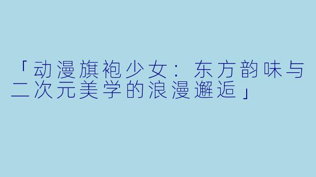 「动漫旗袍少女：东方韵味与二次元美学的浪漫邂逅」