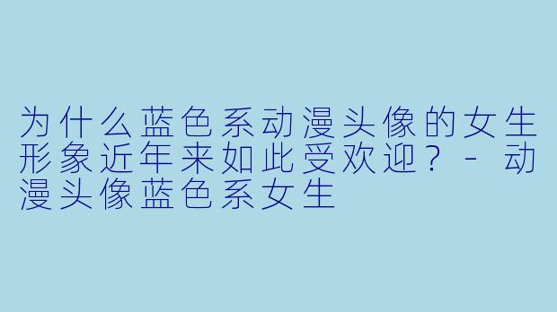 为什么蓝色系动漫头像的女生形象近年来如此受欢迎？-动漫头像蓝色系女生