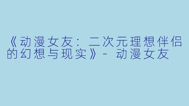 《动漫女友:二次元理想伴侣的幻想与现实》