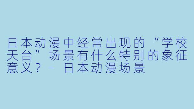 日本动漫中经常出现的“学校天台”场景有什么特别的象征意义？-日本动漫场景