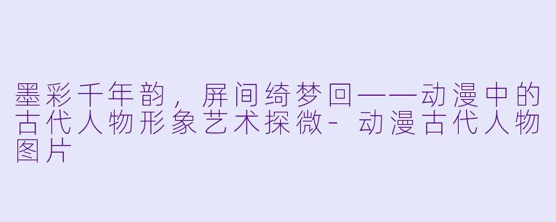 墨彩千年韵，屏间绮梦回——动漫中的古代人物形象艺术探微-动漫古代人物图片