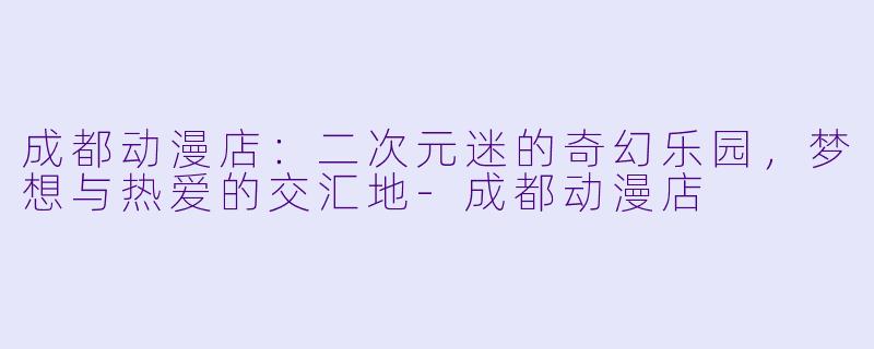 成都动漫店：二次元迷的奇幻乐园，梦想与热爱的交汇地-成都动漫店