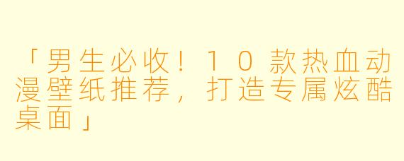 「男生必收！10款热血动漫壁纸推荐，打造专属炫酷桌面」