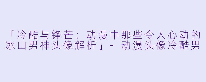 「冷酷与锋芒：动漫中那些令人心动的冰山男神头像解析」-动漫头像冷酷男