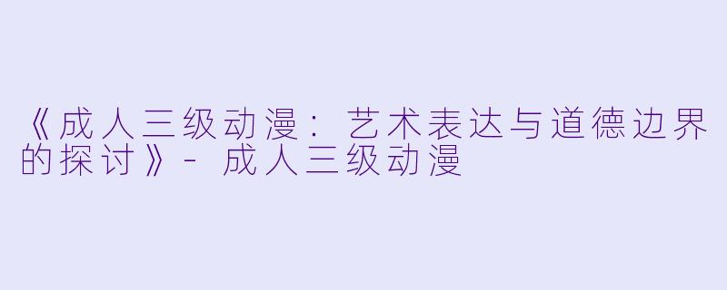 《成人三级动漫：艺术表达与道德边界的探讨》-成人三级动漫