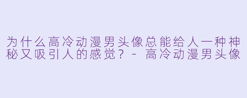 为什么高冷动漫男头像总能给人一种神秘又吸引人的感觉?
