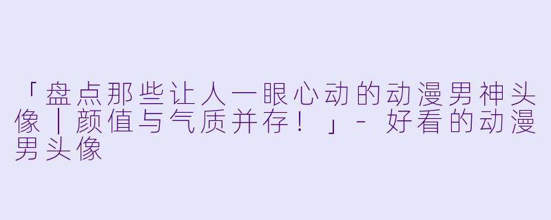 「盘点那些让人一眼心动的动漫男神头像｜颜值与气质并存！」-好看的动漫男头像
