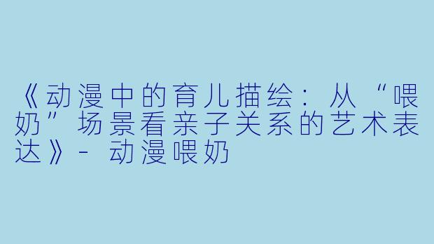 《动漫中的育儿描绘：从“喂奶”场景看亲子关系的艺术表达》-动漫喂奶