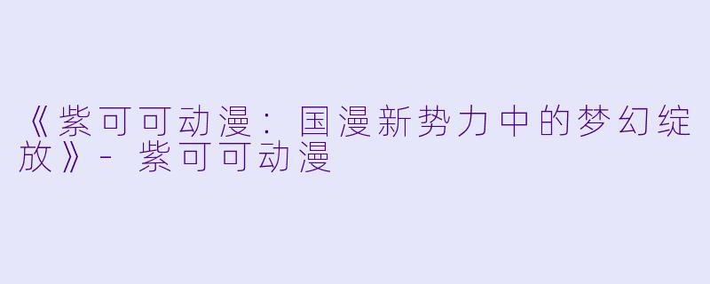 《紫可可动漫：国漫新势力中的梦幻绽放》-紫可可动漫