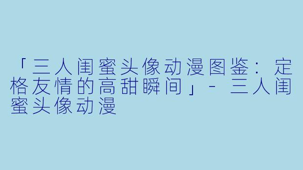 「三人闺蜜头像动漫图鉴:定格友情的高甜瞬间」