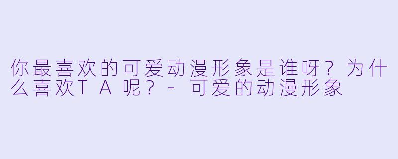 你最喜欢的可爱动漫形象是谁呀?为什么喜欢TA呢?