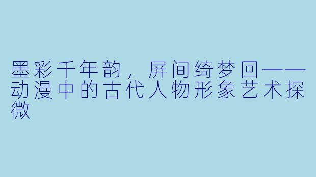墨彩千年韵，屏间绮梦回——动漫中的古代人物形象艺术探微