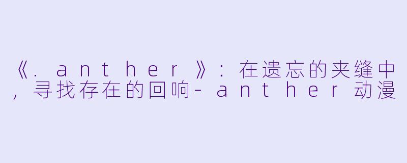 《.anther》：在遗忘的夹缝中，寻找存在的回响-anther动漫