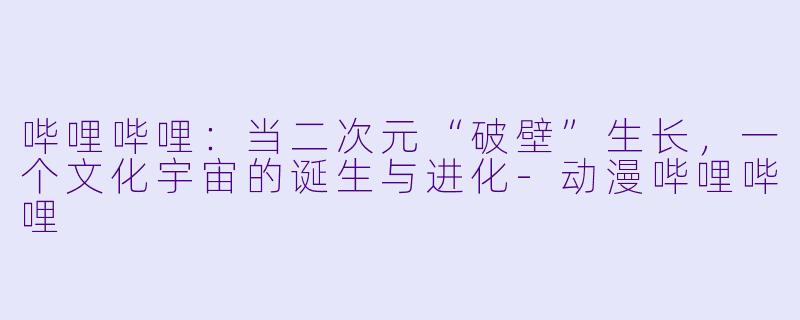 哔哩哔哩：当二次元“破壁”生长，一个文化宇宙的诞生与进化-动漫哔哩哔哩