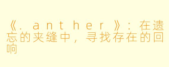 《.anther》：在遗忘的夹缝中，寻找存在的回响
