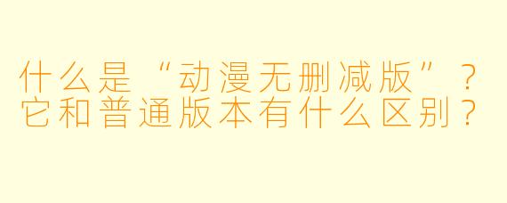什么是“动漫无删减版”？它和普通版本有什么区别？