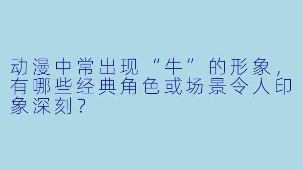 动漫中常出现“牛”的形象，有哪些经典角色或场景令人印象深刻？