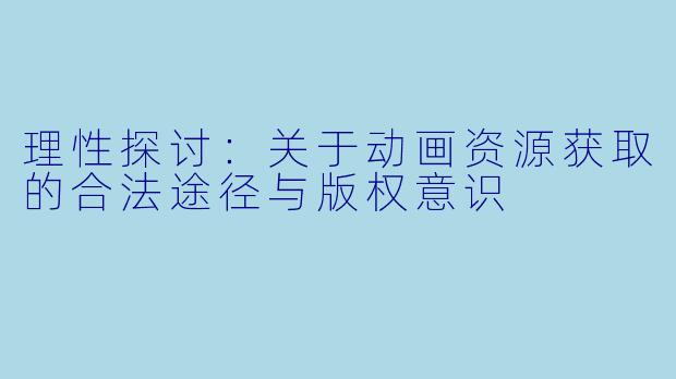 理性探讨：关于动画资源获取的合法途径与版权意识